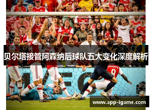 贝尔塔接管阿森纳后球队五大变化深度解析 贝尔塔接管阿森纳后球队五大变化深度解析
