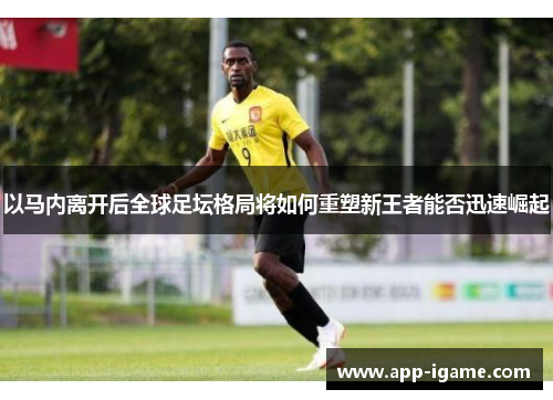 以马内离开后全球足坛格局将如何重塑新王者能否迅速崛起