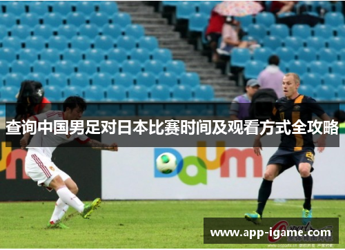 查询中国男足对日本比赛时间及观看方式全攻略 查询中国男足对日本比赛时间及观看方式全攻略