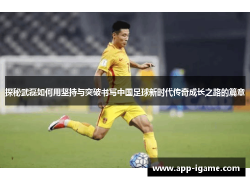 探秘武磊如何用坚持与突破书写中国足球新时代传奇成长之路的篇章 探秘武磊如何用坚持与突破书写中国足球新时代传奇成长之路的篇章