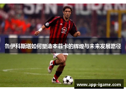 鲁伊科斯塔如何塑造本菲卡的辉煌与未来发展路径 鲁伊科斯塔如何塑造本菲卡的辉煌与未来发展路径