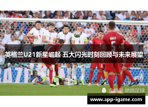 英格兰U21新星崛起 五大闪光时刻回顾与未来展望