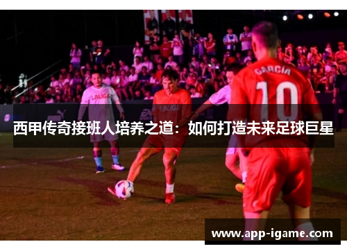 西甲传奇接班人培养之道：如何打造未来足球巨星