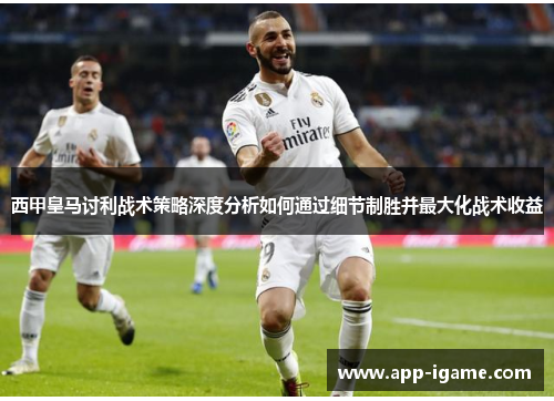 西甲皇马讨利战术策略深度分析如何通过细节制胜并最大化战术收益