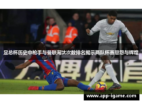 足总杯历史中枪手与曼联淘汰次数排名揭示两队杯赛恩怨与辉煌 足总杯历史中枪手与曼联淘汰次数排名揭示两队杯赛恩怨与辉煌