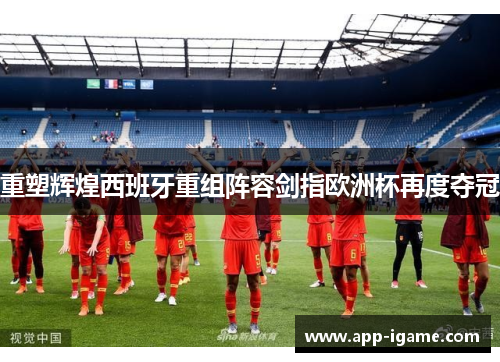 重塑辉煌西班牙重组阵容剑指欧洲杯再度夺冠