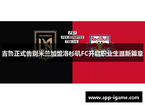 吉鲁正式告别米兰加盟洛杉矶FC开启职业生涯新篇章 吉鲁正式告别米兰加盟洛杉矶FC开启职业生涯新篇章