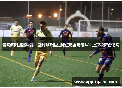 普阿多附加赛决赛一剑封喉致胜进球点燃全场带队冲上顶级舞台书写 普阿多附加赛决赛一剑封喉致胜进球点燃全场带队冲上顶级舞台书写