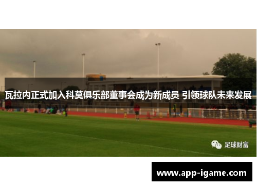 瓦拉内正式加入科莫俱乐部董事会成为新成员 引领球队未来发展 瓦拉内正式加入科莫俱乐部董事会成为新成员 引领球队未来发展