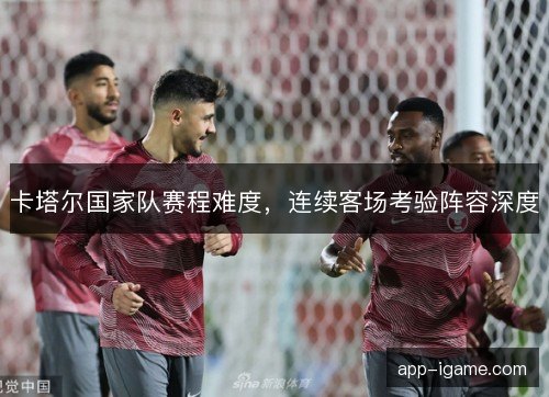 卡塔尔国家队赛程难度，连续客场考验阵容深度